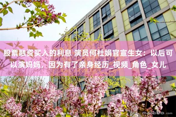 股票融资买入的利息 演员何杜娟官宣生女：以后可以演妈妈，因为有了亲身经历_视频_角色_女儿