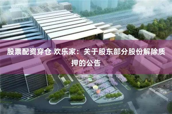股票配资穿仓 欢乐家：关于股东部分股份解除质押的公告