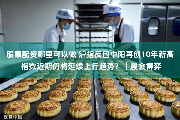 股票配资哪里可以做 沪指反包中阳再创10年新高 指数近期仍将延续上行趋势？｜晨会博弈