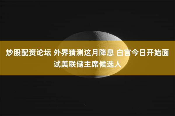 炒股配资论坛 外界猜测这月降息 白宫今日开始面试美联储主席候选人