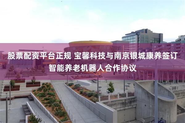 股票配资平台正规 宝馨科技与南京银城康养签订智能养老机器人合作协议