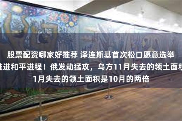 股票配资哪家好推荐 泽连斯基首次松口愿意选举，乌克兰加紧推进和平进程！俄发动猛攻，乌方11月失去的领土面积是10月的两倍