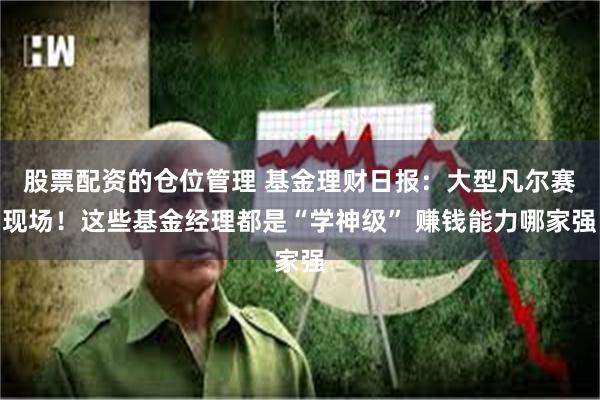 股票配资的仓位管理 基金理财日报：大型凡尔赛现场！这些基金经理都是“学神级” 赚钱能力哪家强